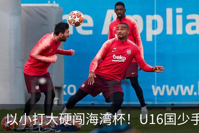 以小打大硬闯海湾杯！U16国少手握好苗子，张耀坤帅位迎来大考？