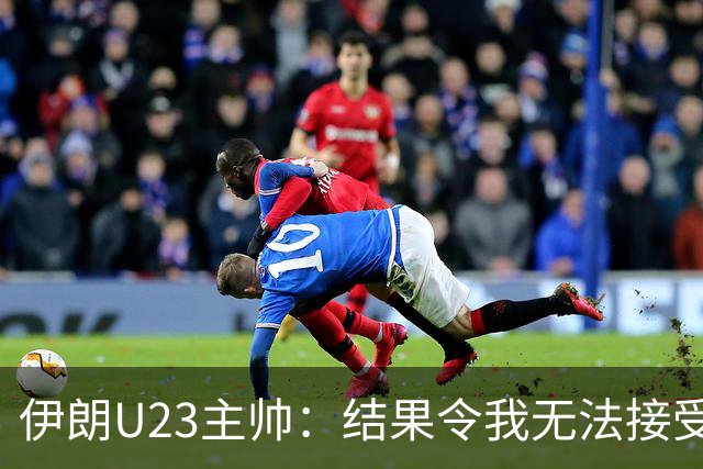 伊朗U23主帅：结果令我无法接受，所有球员都曾以为晋级在望