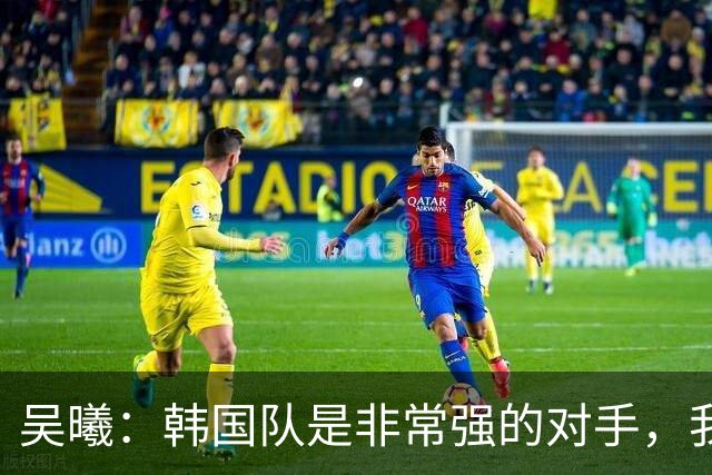 吴曦：韩国队是非常强的对手，我们不害怕他们