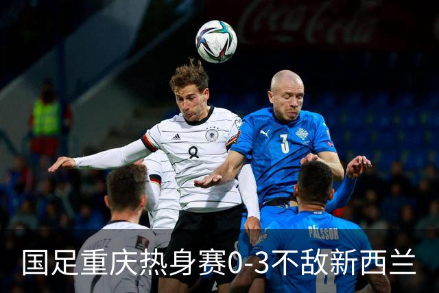 国足重庆热身赛0-3不敌新西兰