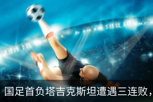 国足首负塔吉克斯坦遭遇三连败，部分主力缺席是原因，但主帅邵佳一应承担主责