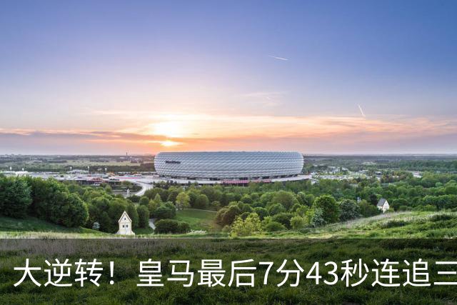 大逆转！皇马最后7分43秒连追三球 4比3客胜罗马