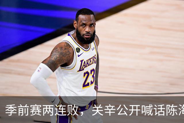 季前赛两连败，关辛公开喊话陈海涛提建议，广东男篮不能再等了