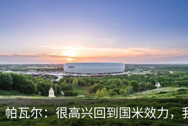 帕瓦尔：很高兴回到国米效力，我不会给自己施加特别的压力