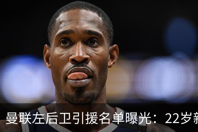 曼联左后卫引援名单曝光：22岁新星排第一，纽卡不想卖