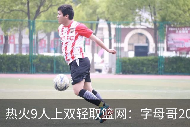 热火9人上双轻取篮网：字母哥20+15+9+3帽 波特27分