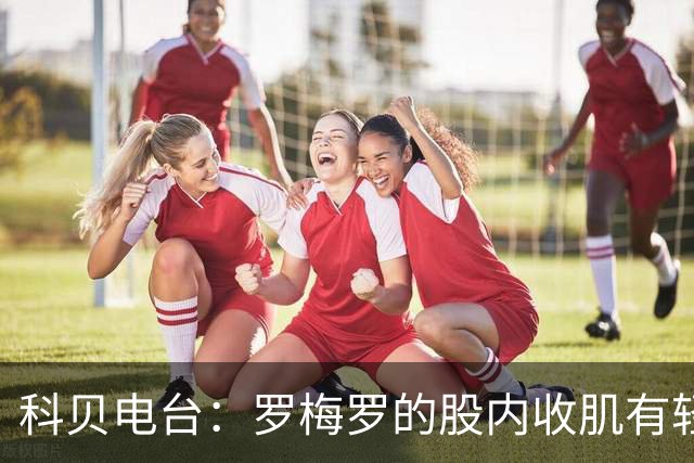 科贝电台：罗梅罗的股内收肌有轻微问题，预计最多将缺阵10天