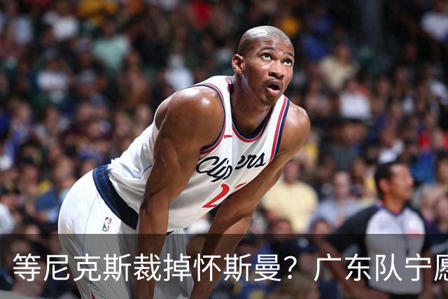 等尼克斯裁掉怀斯曼？广东队宁愿双外援出战，亚帅运筹帷幄