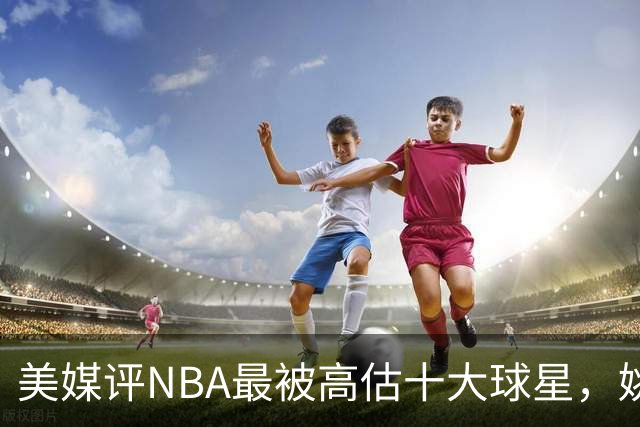 美媒评NBA最被高估十大球星，姚明第9，威少第6，艾弗森入前3