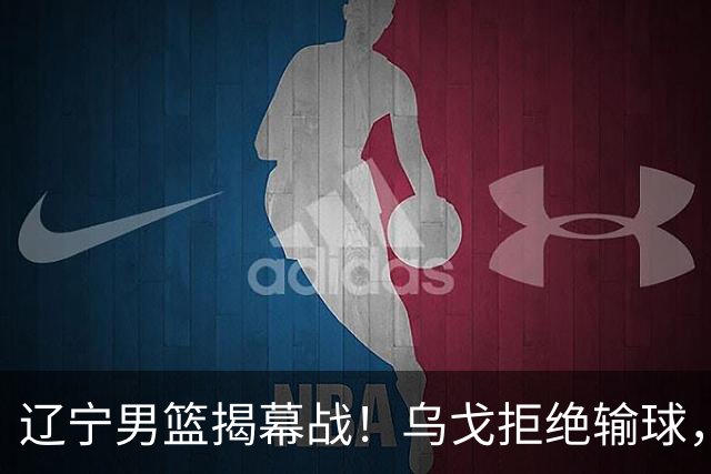 辽宁男篮揭幕战！乌戈拒绝输球，克里斯反戈一击，央视直播