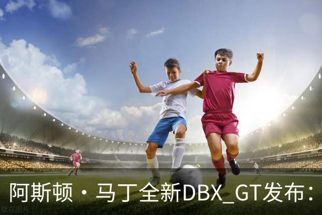 阿斯顿·马丁全新DBX GT发布：强调“精致豪华”，最大输出717马力