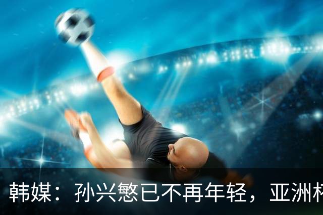 韩媒：孙兴慜已不再年轻，亚洲杯若延期可能让他无缘最后一次征战