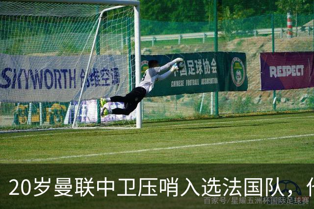20岁曼联中卫压哨入选法国队，他是齐达内点名的第7人