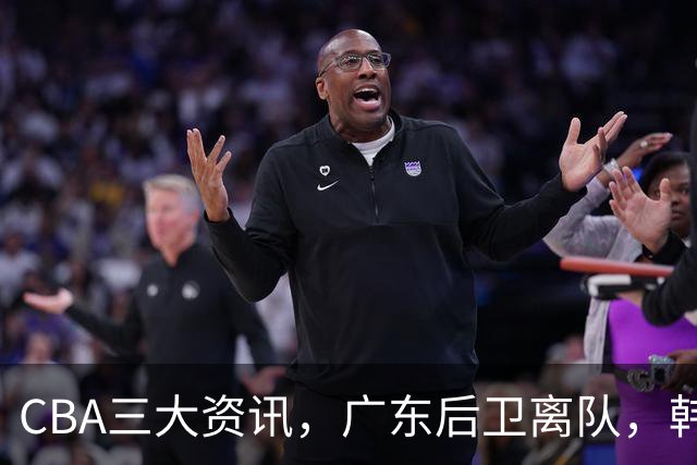 CBA三大资讯，广东后卫离队，韩德君再次立功，广厦签约威尔斯！