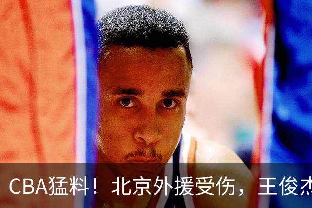 CBA猛料！北京外援受伤，王俊杰暗讽郭士强，山东外援问题明显