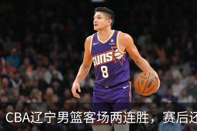 CBA辽宁男篮客场两连胜，赛后还有4个好消息，这个赛季值得期待